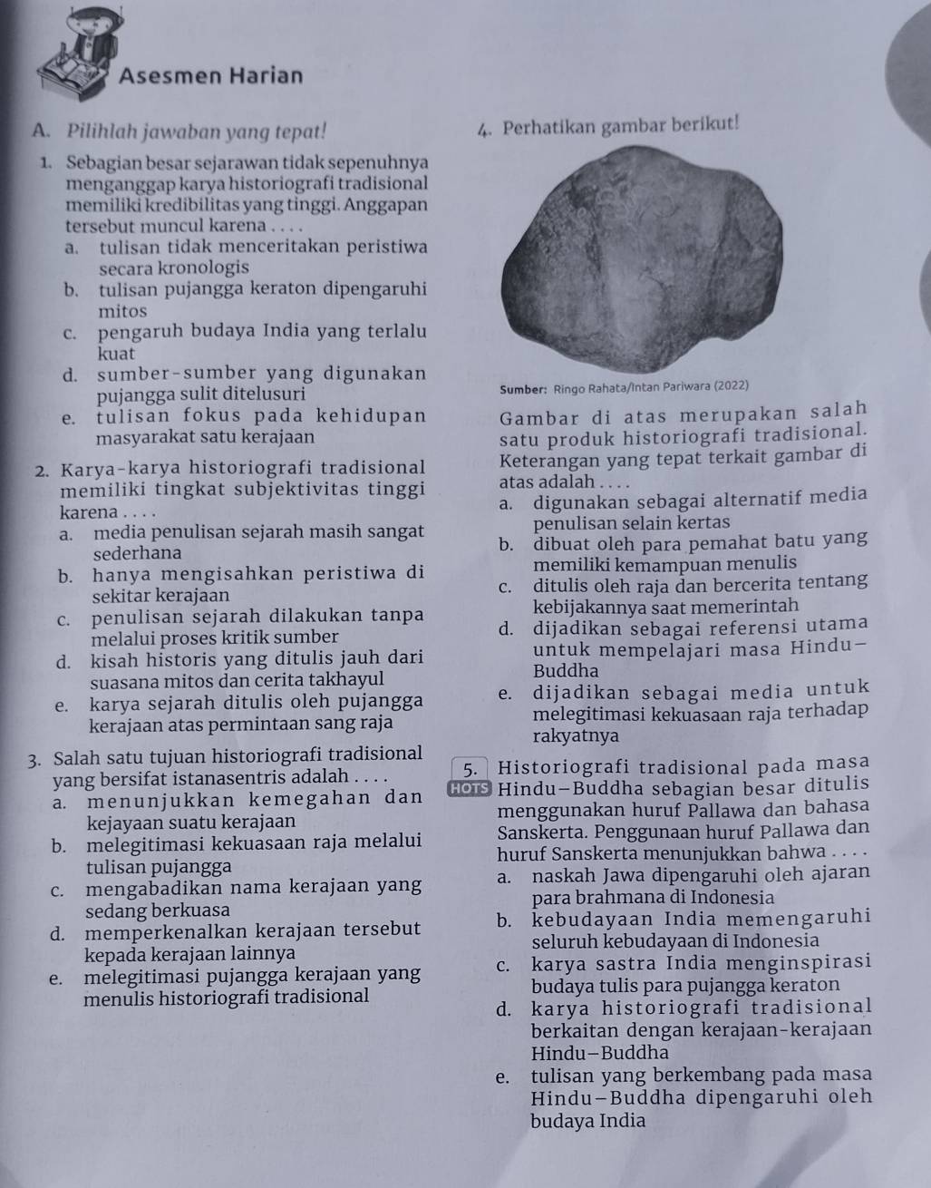 Asesmen Harian
A. Pilihlah jawaban yang tepat! 4. Perhatikan gambar berikut!
1. Sebagian besar sejarawan tidak sepenuhnya
menganggap karya historiografi tradisional
memiliki kredibilitas yang tinggi. Anggapan
tersebut muncul karena . . .
a. tulisan tidak menceritakan peristiwa
secara kronologis
b. tulisan pujangga keraton dipengaruhi
mitos
c. pengaruh budaya India yang terlalu
kuat
d. sumber-sumber yang digunakan
pujangga sulit ditelusuri Sumber: Ringo Rahata/Intan Pariwara (2022)
e. tulisan fokus pada kehidupan Gambar di atas merupakan salah
masyarakat satu kerajaan satu produk historiografi tradisional.
2. Karya-karya historiografi tradisional Keterangan yang tepat terkait gambar di
memiliki tingkat subjektivitas tinggi atas adalah . . . .
karena . . . a. digunakan sebagai alternatif media
penulisan selain kertas
a. media penulisan sejarah masih sangat b. dibuat oleh para pemahat batu yang
sederhana
memiliki kemampuan menulis
b. hanya mengisahkan peristiwa di c. ditulis oleh raja dan bercerita tentang
sekitar kerajaan
c. penulisan sejarah dilakukan tanpa kebijakannya saat memerintah
melalui proses kritik sumber d. dijadikan sebagai referensi utama
d. kisah historis yang ditulis jauh dari untuk mempelajari masa Hindu-
Buddha
suasana mitos dan cerita takhayul
e. karya sejarah ditulis oleh pujangga e. dijadikan sebagai media untuk
kerajaan atas permintaan sang raja melegitimasi kekuasaan raja terhadap
rakyatnya
3. Salah satu tujuan historiografi tradisional
yang bersifat istanasentris adalah . . . . 5. Historiografi tradisional pada masa
a. menunjukkan kemegahan dan HOi Hindu-Buddha sebagian besar ditulis
kejayaan suatu kerajaan menggunakan huruf Pallawa dan bahasa
b. melegitimasi kekuasaan raja melalui Sanskerta. Penggunaan huruf Pallawa dan
huruf Sanskerta menunjukkan bahwa . . . .
tulisan pujangga
c. mengabadikan nama kerajaan yang a. naskah Jawa dipengaruhi oleh ajaran
para brahmana di Indonesia
sedang berkuasa
d. memperkenalkan kerajaan tersebut b. kebudayaan India memengaruhi
seluruh kebudayaan di Indonesia
kepada kerajaan lainnya
e. melegitimasi pujangga kerajaan yang c. karya sastra India menginspirasi
menulis historiografi tradisional budaya tulis para pujangga keraton
d. karya historiografi tradisional
berkaitan dengan kerajaan-kerajaan
Hindu-Buddha
e. tulisan yang berkembang pada masa
Hindu-Buddha dipengaruhi oleh
budaya India