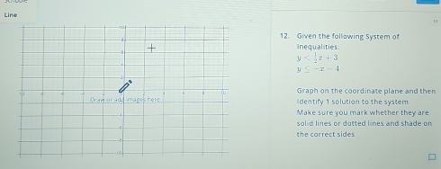 Line 
1 
12. Given the following System of 
Inequalities:
y
y≤ -x-4
Graph on the coordinate plane and then 
identify 1 solution to the system 
Make sure you mark whether they are 
solid lines or dotted lines and shade on 
the correct sides