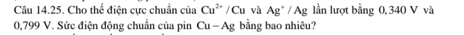 Cho thế điện cực chuẩn cia Cu^(2+)/Cu và Ag^+/Ag lần lượt bằng 0, 340 V và
0,799 V. Sức điện động chuẩn của pin Cu-Ag bằng bao nhiêu?