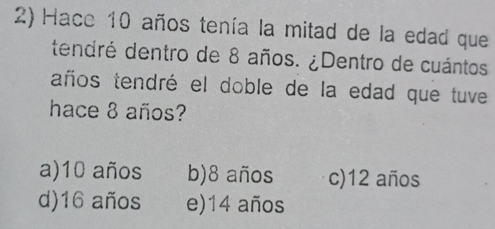 Hace 10 años tenía la mitad de la edad que
tendré dentro de 8 años. ¿Dentro de cuántos
taños tendré el doble de la edad que tuve
hace 8 años?
a) 10 años b) 8 años c) 12 años
d) 16 años e) 14 años