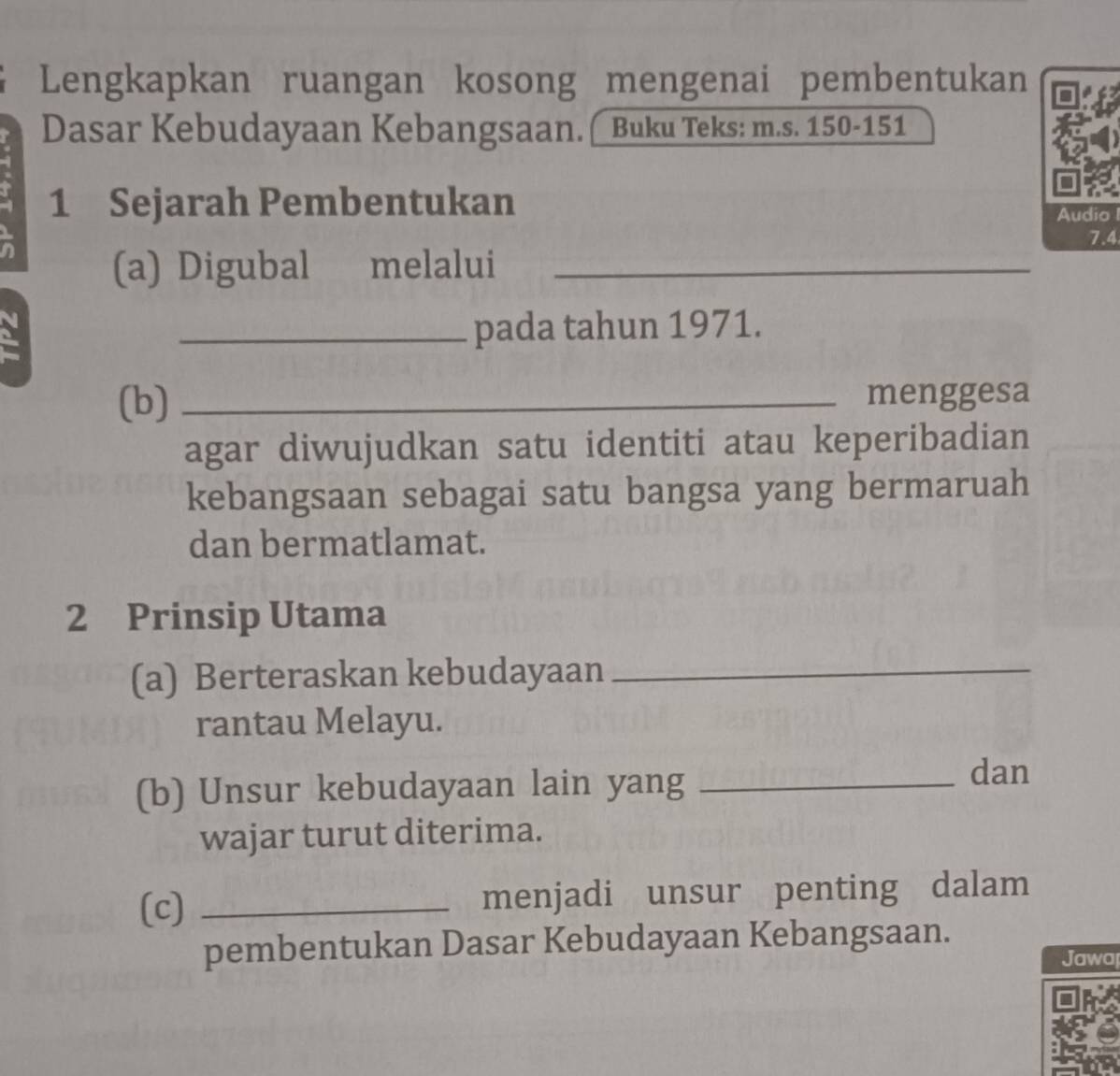 Lengkapkan ruangan kosong mengenai pembentukan 
Dasar Kebudayaan Kebangsaan. Buku Teks: m.s. 150 - 151
1 Sejarah Pembentukan 
a 
Audio 
a
7.4
(a) Digubal melalui_ 
_pada tahun 1971. 
(b) _menggesa 
agar diwujudkan satu identiti atau keperibadian 
kebangsaan sebagai satu bangsa yang bermaruah 
dan bermatlamat. 
2 Prinsip Utama 
(a) Berteraskan kebudayaan_ 
rantau Melayu. 
(b) Unsur kebudayaan lain yang_ 
dan 
wajar turut diterima. 
(c) _menjadi unsur penting dalam 
pembentukan Dasar Kebudayaan Kebangsaan. 
Jawa