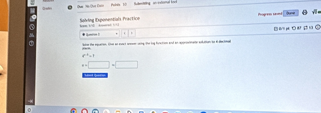 Due No Due Date Points 10 Submitting an external tool 
a Grades 
to 
Solving Exponentials Practice Progress saved Done 0 
Score: 1/12 Answered: 1/12 
Question 2 ) 0/1 ptつ 87 $ 13 
Solve the equation. Give an exact answer using the log function and an approximate solution to 4 decimal 
places.
4^(x-3)=7
z=□ =□
Submit Question 
→