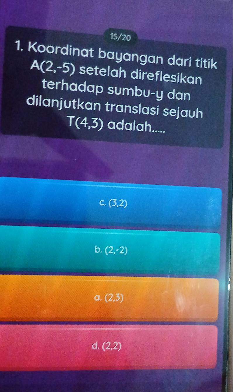 15/20
1. Koordinat bayangan dari titik
A(2,-5) setelah direflesikan
terhadap sumbu-y dan
dilanjutkan translasi sejauh
T(4,3) adalah.....
C. (3,2)
b. (2,-2)
a. (2,3)
d, (2,2)