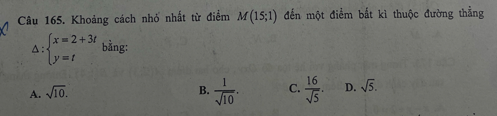 Khoảng cách nhỏ nhất từ điểm M(15;1) đến một điểm bất kì thuộc đường thẳng
△ beginarrayl x=2+3t y=tendarray. bằng:
A. sqrt(10).
B.  1/sqrt(10) . C.  16/sqrt(5) . D. sqrt(5).