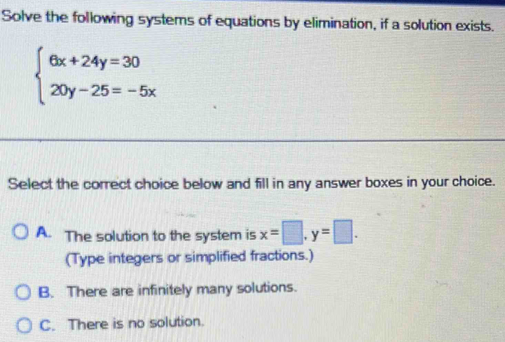 Solve the following systems of equations by elimination, if a solution exists.
beginarrayl 6x+24y=30 20y-25=-5xendarray.
Select the correct choice below and fill in any answer boxes in your choice.
A. The solution to the system is x=□ , y=□. 
(Type integers or simplified fractions.)
B. There are infinitely many solutions.
C. There is no solution.