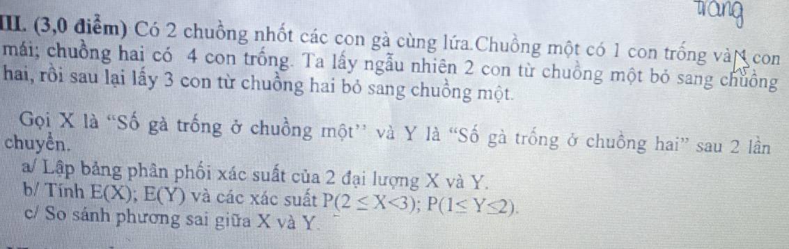 trang
IIII. (3,0 điểm) Có 2 chuồng nhốt các con gà cùng lứa.Chuồng một có 1 con trống vàN con
mái; chuồng hai có 4 con trồng. Ta lấy ngẫu nhiên 2 con từ chuồng một bỏ sang chuồng
hai, rồi sau lại lấy 3 con từ chuồng hai bỏ sang chuồng một.
Gọi X là “Số gà trống ở chuồng một” và Y là “Số gà trống ở chuồng hai” sau 2 lần
chuyền.
a/ Lập bảng phần phối xác suất của 2 đại lượng X và Y.
b/ Tính E(X); E(Y) và các xác suất P(2≤ X<3); P(1≤ Y≤ 2). 
c/ So sánh phương sai giữa X và Y