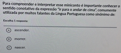 Para compreender e interpretar esse miniconto é importante conhecer o
sentido conotativo da expressão "ir para o andar de cima", comumente
utilizada por muitos falantes da Língua Portuguesa como sinônimo de:
Escolha 1 resposta:
ascender.
morrer.
c) nascer.