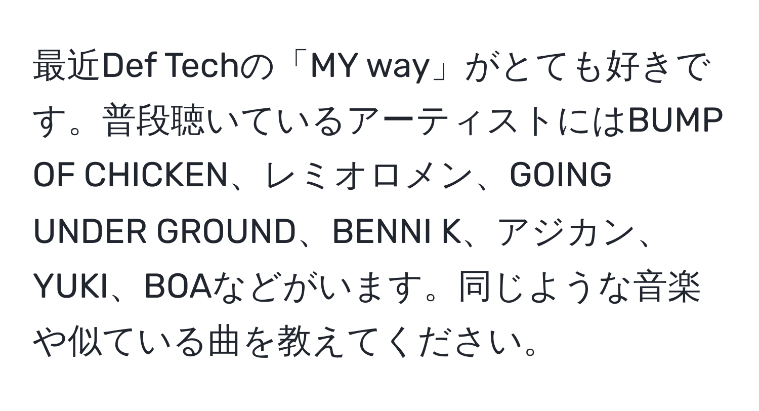 最近Def Techの「MY way」がとても好きです。普段聴いているアーティストにはBUMP OF CHICKEN、レミオロメン、GOING UNDER GROUND、BENNI K、アジカン、YUKI、BOAなどがいます。同じような音楽や似ている曲を教えてください。