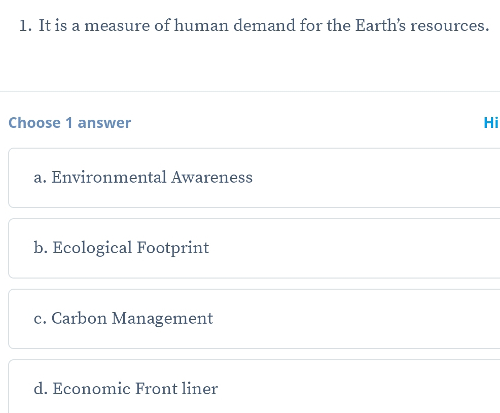 It is a measure of human demand for the Earth’s resources.
Choose 1 answer Hi
a. Environmental Awareness
b. Ecological Footprint
c. Carbon Management
d. Economic Front liner