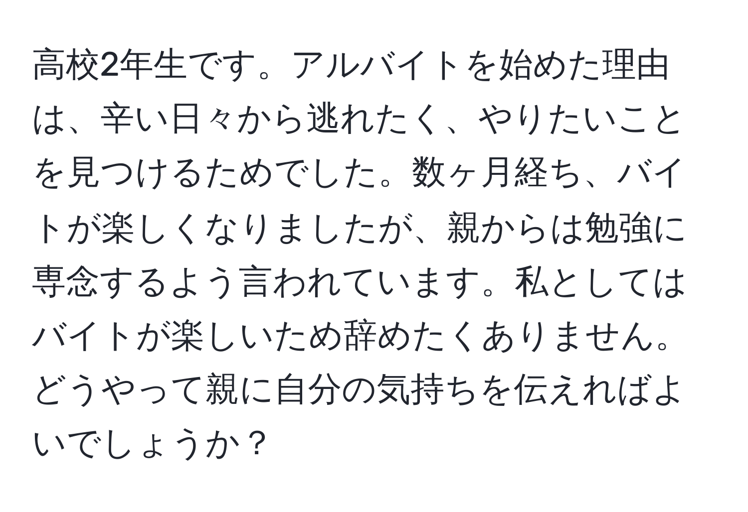 高校2年生です。アルバイトを始めた理由は、辛い日々から逃れたく、やりたいことを見つけるためでした。数ヶ月経ち、バイトが楽しくなりましたが、親からは勉強に専念するよう言われています。私としてはバイトが楽しいため辞めたくありません。どうやって親に自分の気持ちを伝えればよいでしょうか？