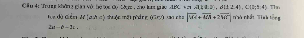 Trong không gian với hệ tọa độ Oxyz , cho tam giác ABC với A(1;0;0), B(3;2;4), C(0;5;4). Tìm 
tọa độ điểm M(a;b;c) thuộc mặt phẳng (Oxy) sao cho |overline MA+overline MB+2overline MC| nhỏ nhất. Tính tổng
2a-b+3c.