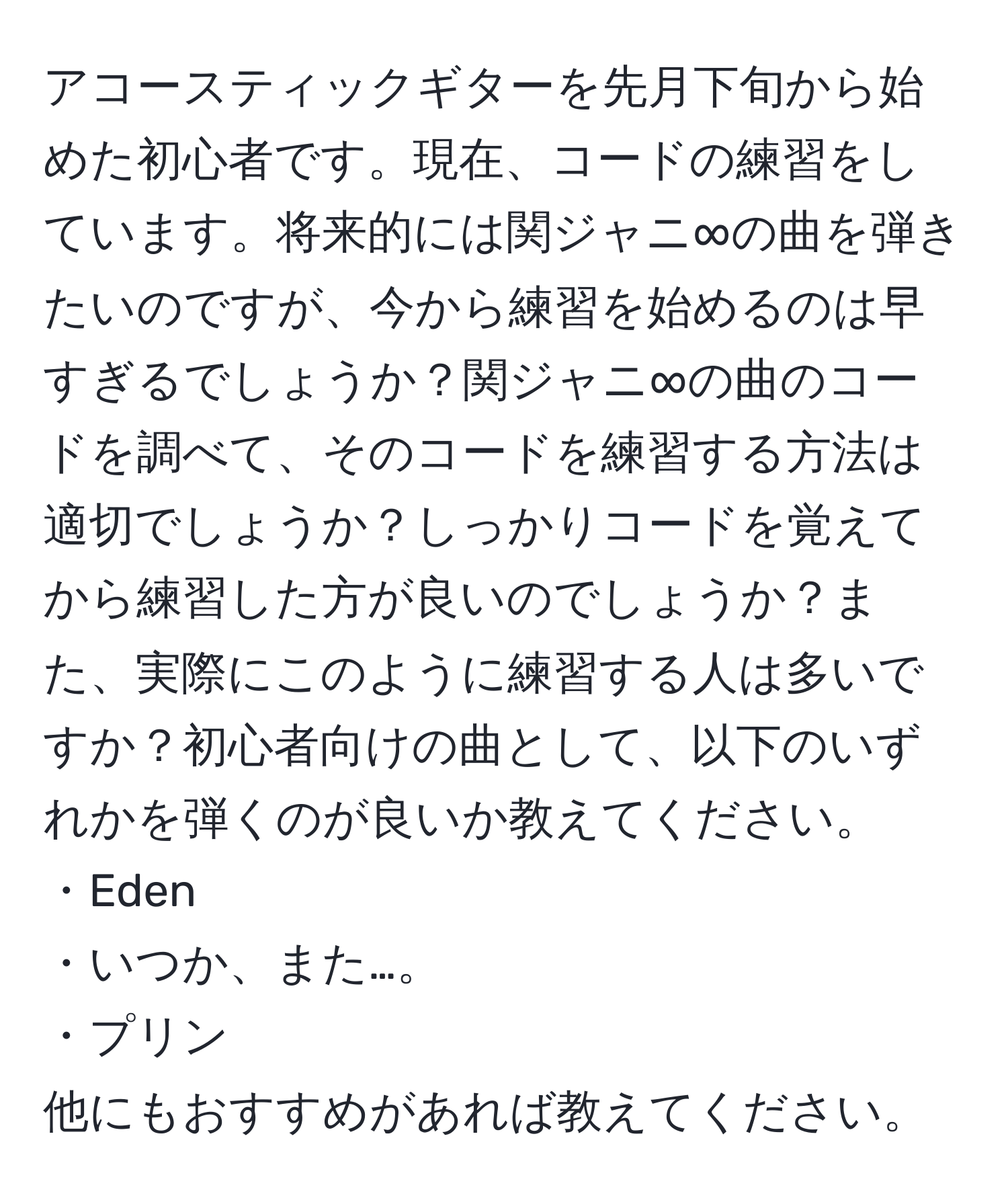 アコースティックギターを先月下旬から始めた初心者です。現在、コードの練習をしています。将来的には関ジャニ∞の曲を弾きたいのですが、今から練習を始めるのは早すぎるでしょうか？関ジャニ∞の曲のコードを調べて、そのコードを練習する方法は適切でしょうか？しっかりコードを覚えてから練習した方が良いのでしょうか？また、実際にこのように練習する人は多いですか？初心者向けの曲として、以下のいずれかを弾くのが良いか教えてください。
・Eden
・いつか、また…。
・プリン
他にもおすすめがあれば教えてください。