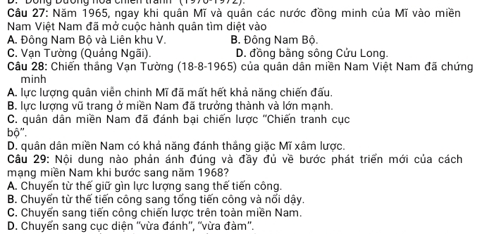 Dong Dương noa chen trầm
Câu 27: Năm 1965, ngay khi quân Mĩ và quân các nước đồng minh của Mĩ vào miền
Nam Việt Nam đã mở cuộc hành quân tìm diệt vào
A. Đông Nam Bộ và Liên khu V. B. Đông Nam Bộ.
C. Vạn Tường (Quảng Ngãi). D. đồng bằng sông Cửu Long.
Câu 28: Chiến thắng Vạn Tường (18-8-1965) của quân dân miền Nam Việt Nam đã chứng
minh
A. lực lượng quân viễn chinh Mĩ đã mất hết khả năng chiến đấu.
B. lực lượng vũ trang ở miền Nam đã trưởng thành và lớn mạnh.
C. quân dân miền Nam đã đánh bại chiến lược ''Chiến tranh cục
bộ''.
D. quân dân miền Nam có khả năng đánh thắng giặc Mĩ xâm lược.
Câu 29: Nội dung nào phản ánh đúng và đầy đủ về bước phát triển mới của cách
mạng miền Nam khi bước sang năm 1968?
A. Chuyển từ thế giữ gìn lực lượng sang thế tiến công.
B. Chuyển từ thế tiến công sang tổng tiến công và nổi dậy.
C. Chuyến sang tiến công chiến lược trên toàn miền Nam.
D. Chuyển sang cục diện ''vừa đánh”', ''vừa đàm''.