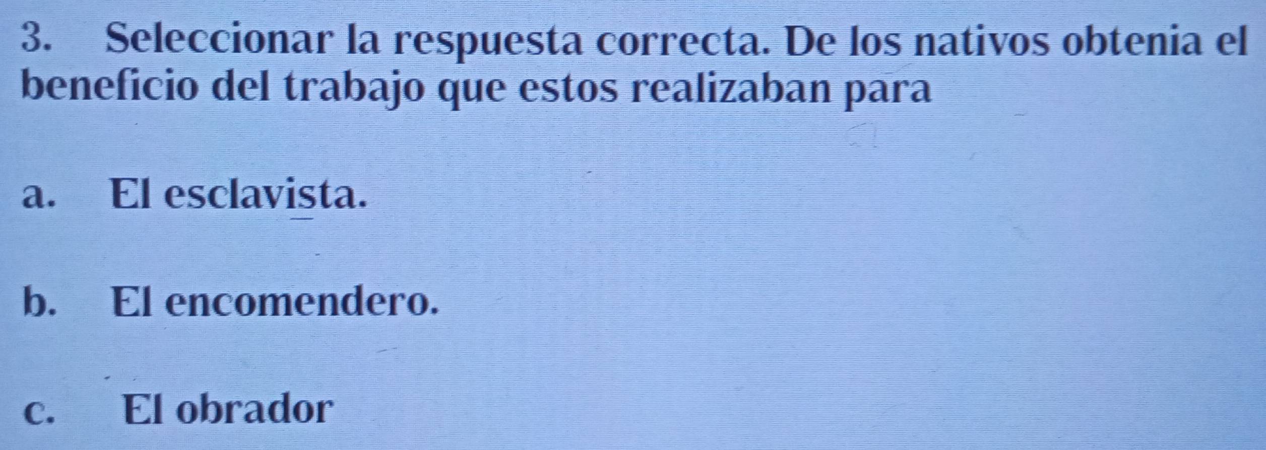 Seleccionar la respuesta correcta. De los nativos obtenia el
beneficio del trabajo que estos realizaban para
a. El esclavista.
b. El encomendero.
c. El obrador