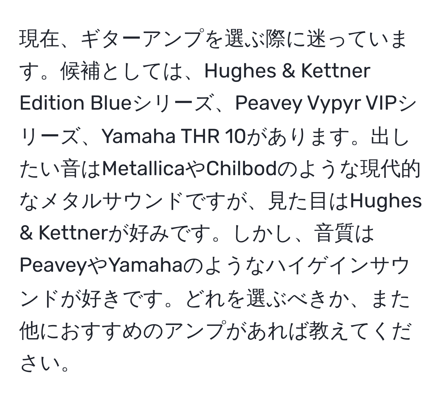 現在、ギターアンプを選ぶ際に迷っています。候補としては、Hughes & Kettner Edition Blueシリーズ、Peavey Vypyr VIPシリーズ、Yamaha THR 10があります。出したい音はMetallicaやChilbodのような現代的なメタルサウンドですが、見た目はHughes & Kettnerが好みです。しかし、音質はPeaveyやYamahaのようなハイゲインサウンドが好きです。どれを選ぶべきか、また他におすすめのアンプがあれば教えてください。