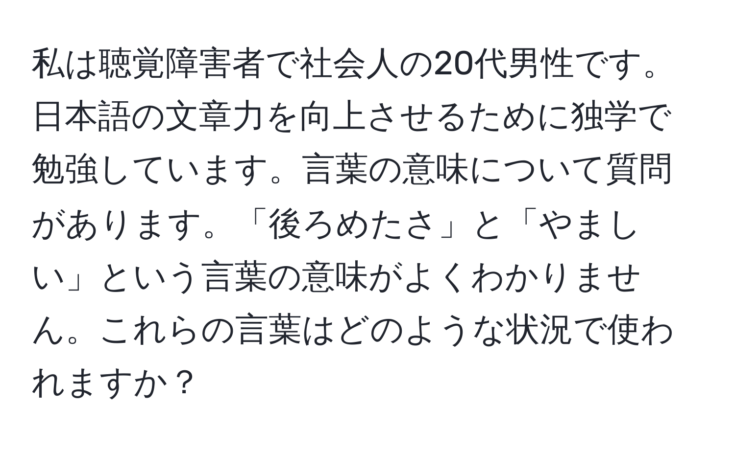 私は聴覚障害者で社会人の20代男性です。日本語の文章力を向上させるために独学で勉強しています。言葉の意味について質問があります。「後ろめたさ」と「やましい」という言葉の意味がよくわかりません。これらの言葉はどのような状況で使われますか？