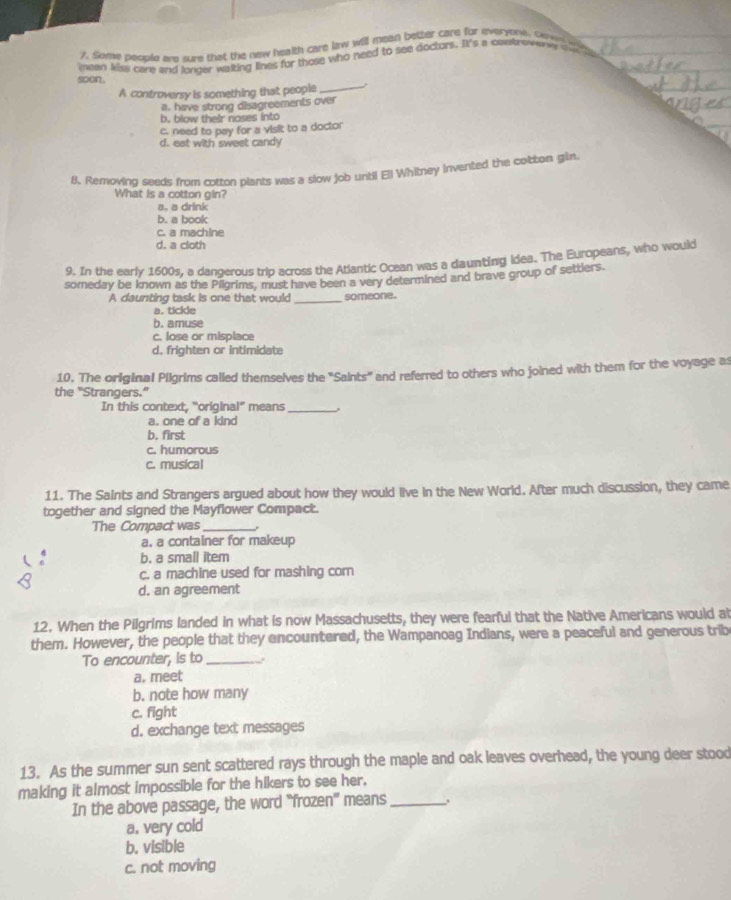 Some people are sure that the new health care law will meen better care for everyone, cow l
mean kiiss care and longer waiting lines for those who need to see doctors. I's a contro as o 
soon.
A controversy is something that people _.
a. have strong disagreements over
b, blow their noses into
c. need to pay for a visit to a doctor
d. eat with sweet candy
8. Removing seeds from cotton plants was a slow job untii Ell Whilney invented the cotton gin
What is a cotton gin?
a. a drink
b. a book
c. a machine
d. a cloth
9. In the early 1600s, a dangerous trip across the Atlantic Ocean was a daunting idea. The Europeans, who would
someday be known as the Pilgrims, must have been a very determined and brave group of settlers.
A daunting task is one that would _someone.
a. tickle
b. amuse
c. lose or misplace
d, frighten or intimidate
10. The original Pilgrims called themselves the 'Saints' and referred to others who joined with them for the voyage as
the "Strangers.”
In this context, "original” means_ .
a. one of a kind
b. first
c. humorous
c. musica!
11. The Saints and Strangers argued about how they would live in the New World. After much discussion, they came
together and signed the Mayflower Compact.
The Compact was_
a. a container for makeup
b. a small item
c. a machine used for mashing corn
d. an agreement
12. When the Pilgrims landed in what is now Massachusetts, they were fearful that the Native Americans would al
them. However, the people that they encountered, the Wampanoag Indians, were a peaceful and generous trib
To encounter, is to _.
a. meet
b. note how many
c. fight
d. exchange text messages
13. As the summer sun sent scattered rays through the maple and oak leaves overhead, the young deer stood
making it almost impossible for the hikers to see her.
In the above passage, the word “frozen" means_
a. very cold
b. visible
c. not moving