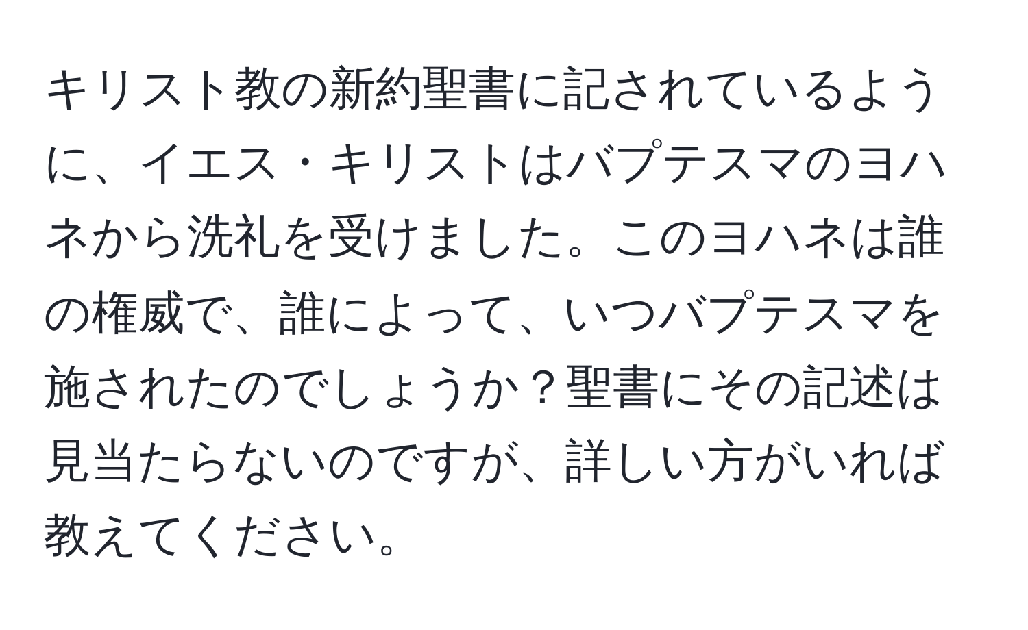 キリスト教の新約聖書に記されているように、イエス・キリストはバプテスマのヨハネから洗礼を受けました。このヨハネは誰の権威で、誰によって、いつバプテスマを施されたのでしょうか？聖書にその記述は見当たらないのですが、詳しい方がいれば教えてください。