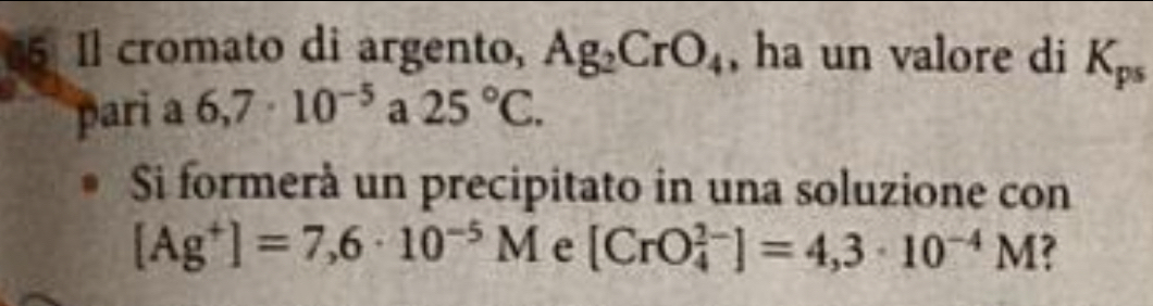 Il cromato di argento, Ag_2CrO_4 , ha un valore di K_ps
pari a 6,7· 10^(-5) a 25°C. 
Si formerà un precipitato in una soluzione con
[Ag^+]=7,6· 10^(-5)M e [CrO_4^((2-)]=4,3· 10^-4)M ?