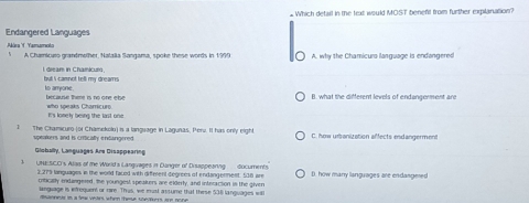 £Which detail in the text would MOST beneft from further explanation?
Endangered Languages
Alára Yamamolo A Chamicuro grandmother, Nalaiia Sangama, spoke these words in 1999 A. why the Chamicura language is endangered
l dream in Chamicuro bu i camnot tell my dreams
to arryone because There is no one ebe
B. what the different levels of endengerment are
It's lonely being the last one who speaks Chamicure
1 The Chamicuro (or Chamekolo) is a language in Lagunas, Perv. It has only eight C. how urbanization affects endangerment
pealers and is cricaf endangered 
Globally, Languages Are Disappearing
UNEISC.C's Alais of te World'a Langivages in Danger of Disappeanng documents. D. how many languages are endangered
2, 279 languages in the world faced with different degrees of endangerment. 538 are
(ntically endangered, the youngest speakkers are elderty, and intrraction in the slyen
Ganguage is erequent or rare. Thus, we must astume that these 538 lanquages will
disanness in a few vears when these sheatorrs are none