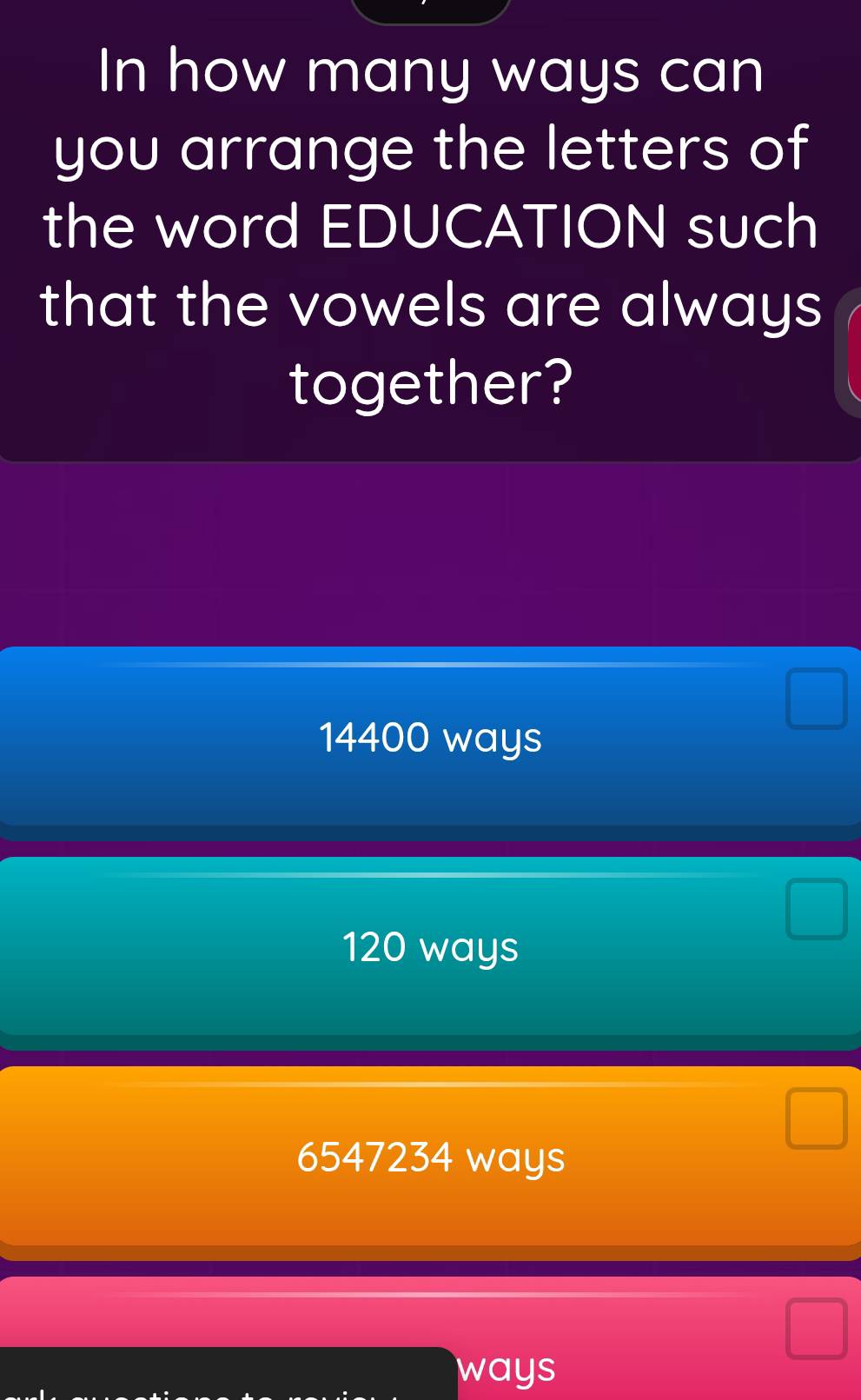 In how many ways can
you arrange the letters of
the word EDUCATION such
that the vowels are always
together?
14400 ways
120 ways
6547234 ways
ways