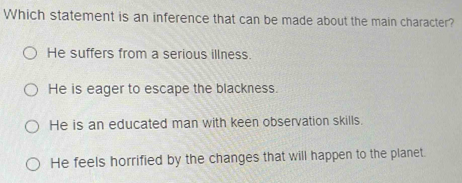 Which statement is an inference that can be made about the main character?
He suffers from a serious illness.
He is eager to escape the blackness.
He is an educated man with keen observation skills.
He feels horrified by the changes that will happen to the planet.