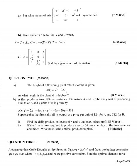 For what values of ais beginbmatrix a&a^2-1&-3 a+1&2&a^2+4 -3&4a&-1endbmatrix symmetric? [7 Marks] 
b) Use Cramer's rule to find Y and C when,
Y=C+A_b, C=a+b(Y-T), T=d+tY [12 Marks] 
c) A=beginbmatrix 0&0&6 1/2&0&0 0&1/3&0endbmatrix , find the eigen values of the matrix [6 Marks] 
QUESTION TWO [25 marks] 
a) The height of a flowering plant after t months is given
h(t)=sqrt(t)-0.5t
At what height is the plant at its highest? [8 Marks] 
b) A firm produces two different varieties of tomatoes A and B. The daily cost of producing
x units of A and y units of B is given by
c(x,y)=2x^2-4xy+4y^2-40x-20y+514
Suppose that the firm sells all its output at a price per unit of $24 for A and $12 for B. 
i Find the daily production levels of x and y that maximizes profit [8 Marks] 
ii) If the firm is now required to produce exactly 54 units per day of the two varieties 
combined. What now is the optimal production plan? [ 9 Marks] 
QUESTION THREE [25 marks] 
A consumer has Cobb-Douglas utility function U(x,y)=Ax^ay^b and faces the budget constraint
px+qx=m , where A, a, b, p, q, and m are positive constraints. Find the optimal demand for x
Page 2 of 3