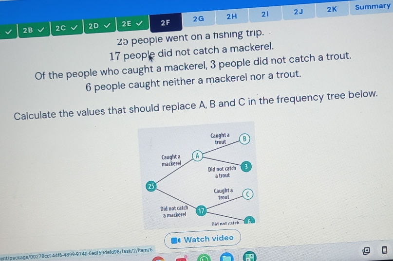 2B 2C 2D 2E 2F 2G 2H 21 2J 
2K Summary
25 people went on a fishing trip.
17 people did not catch a mackerel. 
Of the people who caught a mackerel, 3 people did not catch a trout.
6 people caught neither a mackerel nor a trout. 
Calculate the values that should replace A, B and C in the frequency tree below. 
Watch video 
tge/00278ccf-44f6-4899-974b-6edf59defd98/task/2/item/6