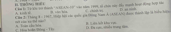 A 196
II. THÔNG HIÈU
Câu 1: Từ khi trở thành “ASEAN- 10 ” vào năm 1999, tổ chức này đầy mạnh hoạt động hợp tác
A. kinh tế. B. văn hóa. C. chính trj. D. an ninh.
Câu 2: Tháng 8 - 1967, Hiệp hội các quốc gia Đông Nam Á (ASEAN) được thành lập là biểu hiện
nét của xu thê nào?
A. Toàn cầu hóa. B. Liên kết khu vực.
C. Hòa hoãn Đông - Tây. D. Đa cực, nhiều trung tâm.