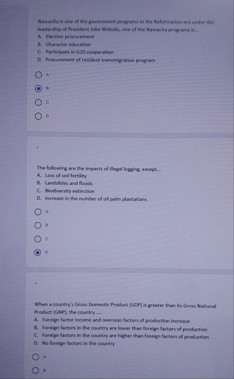 Nawacita is one of the government programs in the Reformation era under the
leadership of President Joko Widodo, one of the Nawacita programs is...
A. Election procurement
B. Character education
C. Participate in G20 cooperation
D. Procurement of resident transmigration program
A
B
C
D
The following are the impacts of illegal logging, except...
A. Loss of soil fertility
B. Landslides and floods
C. Biodiversity extinction
D. Increase in the number of oil palm plantations
A
B
C
D
When a country's Gross Domestic Product (GDP) is greater than its Gross National
Product (GNP), the country ....
A. Foreign factor income and overseas factors of production increase
B. Foreign factors in the country are lower than foreign factors of production
C. Foreign factors in the country are higher than foreign factors of production
D. No foreign factors in the country
A
B