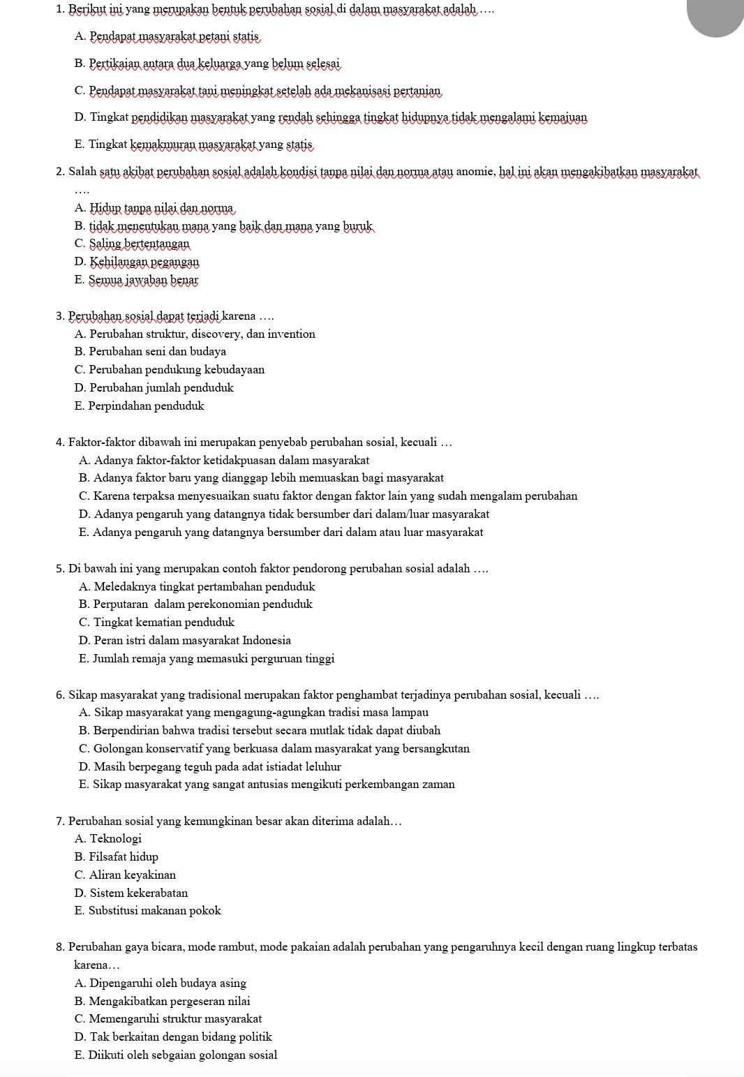 Berikut ini yang merupakan bentuk perubahan sosial di dalam masyarakat adalah ..
A. Pendapat masyarakat petani statis
B. Pertikaian antara dua keluarga yang belum selesai
C. Pendapat masyarakat tani meningkat setelah ada mekanisasi pertanian
D. Tingkat pendidikan masyarakat yang rendah sehingga tingkat hidupnya tidak mengalami kemajuan
E. Tingkat kemakmuran masyarakat yang statis
2. Salah satu akibat perubahan sosial adalah kondisi tanpa nilai dan norma atay anomie, hal ini akan mengakibatkan masyarakat
A. Hidup tanpa nilai dạn norma
B. tidak menentukan mana yang baik dan mana yang buruk
C. Saling bertentangan
D. Kehilangan pegangan
E. Semua jawaban benar
3. Perubahan sosial dapat terjadi karena …
A. Perubahan struktur, discovery, dan invention
B. Perubahan seni dan budaya
C. Perubahan pendukung kebudayaan
D. Perubahan jumlah penduduk
E. Perpindahan penduduk
4. Faktor-faktor dibawah ini merupakan penyebab perubahan sosial, kecuali …
A. Adanya faktor-faktor ketidakpuasan dalam masyarakat
B. Adanya faktor baru yang dianggap lebih memuaskan bagi masyarakat
C. Karena terpaksa menyesuaikan suatu faktor dengan faktor lain yang sudah mengalam perubahan
D. Adanya pengaruh yang datangnya tidak bersumber dari dalam/luar masyarakat
E. Adanya pengaruh yang datangnya bersumber dari dalam atau luar masyarakat
5. Di bawah ini yang merupakan contoh faktor pendorong perubahan sosial adalah …
A. Meledaknya tingkat pertambahan penduduk
B. Perputaran dalam perekonomian penduduk
C. Tingkat kematian penduduk
D. Peran istri dalam masyarakat Indonesia
E. Jumlah remaja yang memasuki perguruan tinggi
6. Sikap masyarakat yang tradisional merupakan faktor penghambat terjadinya perubahan sosial, kecuali ….
A. Sikap masyarakat yang mengagung-agungkan tradisi masa lampau
B. Berpendirian bahwa tradisi tersebut secara mutlak tidak dapat diubah
C. Golongan konservatif yang berkuasa dalam masyarakat yang bersangkutan
D. Masih berpegang teguh pada adat istiadat leluhur
E. Sikap masyarakat yang sangat antusias mengikuti perkembangan zaman
7. Perubahan sosial yang kemungkinan besar akan diterima adalah…
A. Teknologi
B. Filsafat hidup
C. Aliran keyakinan
D. Sistem kekerabatan
E. Substitusi makanan pokok
8. Perubahan gaya bicara, mode rambut, mode pakaian adalah perubahan yang pengaruhnya kecil dengan ruang lingkup terbatas
karena…  .
A. Dipengaruhi oleh budaya asing
B. Mengakibatkan pergeseran nilai
C. Memengaruhi struktur masyarakat
D. Tak berkaitan dengan bidang politik
E. Diikuti oleh sebgaian golongan sosial