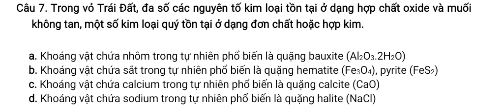 Trong vỏ Trái Đất, đa số các nguyên tố kim loại tồn tại ở dạng hợp chất oxide và muối
không tan, một số kim loại quý tồn tại ở dạng đơn chất hoặc hợp kim.
a. Khoáng vật chứa nhôm trong tự nhiên phổ biến là quặng bauxite (Al_2O_3.2H_2O)
b. Khoáng vật chứa sắt trong tự nhiên phố biến là quặng hematite (Fe_3O_4) , pyrite (FeS₂)
c. Khoáng vật chứa calcium trong tự nhiên phổ biến là quặng calcite (CaO)
d. Khoáng vật chứa sodium trong tự nhiên phố biến là quặng halite (NaCl)