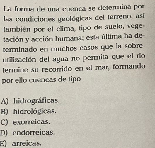 La forma de una cuenca se determina por
las condiciones geológicas del terreno, así
también por el clima, tipo de suelo, vege-
tación y acción humana; esta última ha de-
terminado en muchos casos que la sobre-
utilización del agua no permita que el río
termine su recorrido en el mar, formando
por ello cuencas de tipo
A) hidrográficas.
B) hidrológicas.
C) exorreicas.
D) endorreicas.
E) arreicas.