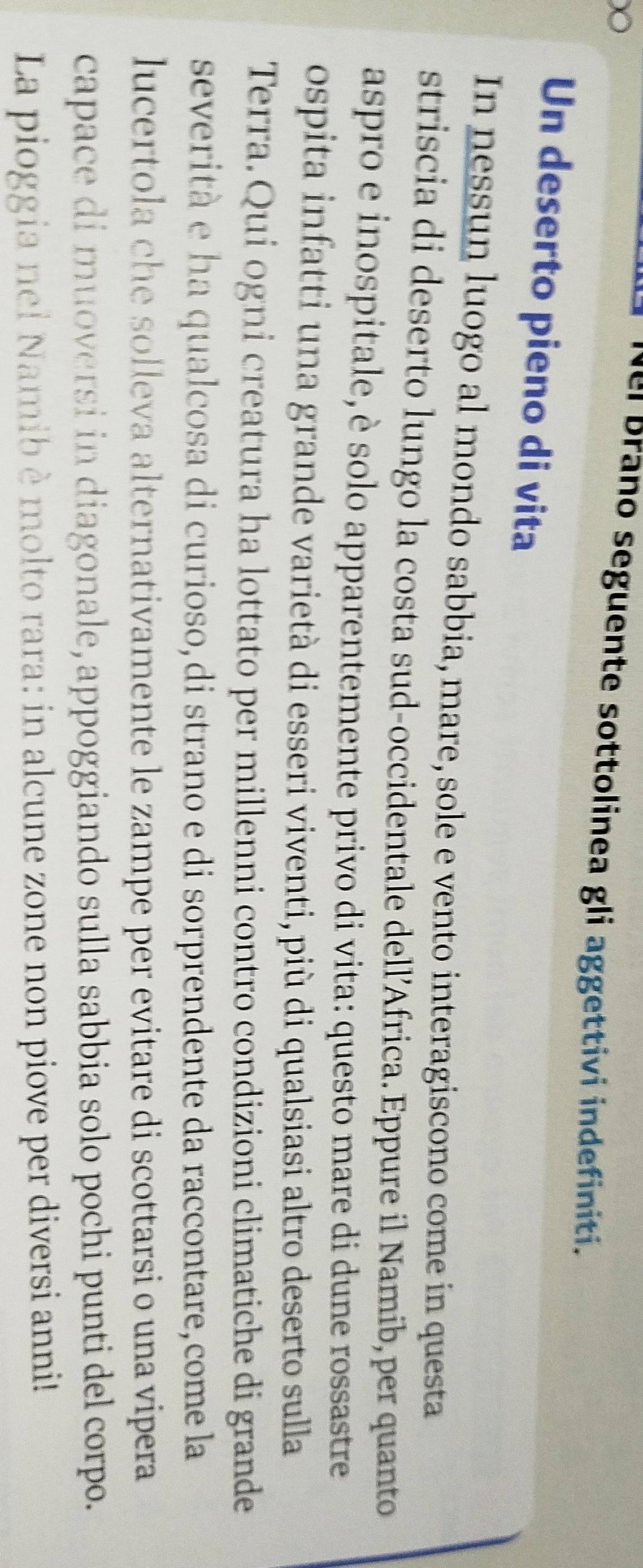 Nel Brano seguente sottolinea gli aggettivi indefiniti. 
Un deserto pieno di vita 
In nessun luogo al mondo sabbia, mare, sole e vento interagiscono come in questa 
striscia di deserto lungo la costa sud-occidentale dell’Africa. Eppure il Namib, per quanto 
aspro e inospitale,è solo apparentemente privo di vita: questo mare di dune rossastre 
ospita infatti una grande varietà di esseri viventi, più di qualsiasi altro deserto sulla 
Terra. Qui ogni creatura ha lottato per millenni contro condizioni climatiche di grande 
severità e ha qualcosa di curioso, di strano e di sorprendente da raccontare,come la 
lucertola che solleva alternativamente le zampe per evitare di scottarsi o una vipera 
capace di muoversi in diagonale, appoggiando sulla sabbia solo pochi punti del corpo. 
La pioggia nel Namib èmolto rara: in alcune zone non piove per diversi anni!