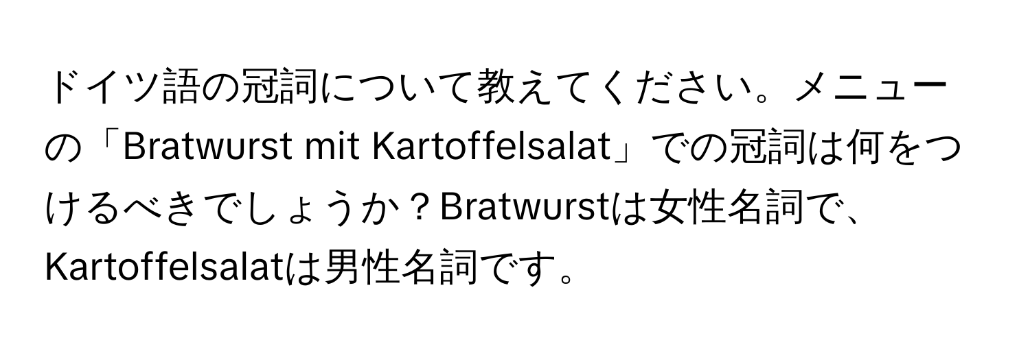 ドイツ語の冠詞について教えてください。メニューの「Bratwurst mit Kartoffelsalat」での冠詞は何をつけるべきでしょうか？Bratwurstは女性名詞で、Kartoffelsalatは男性名詞です。