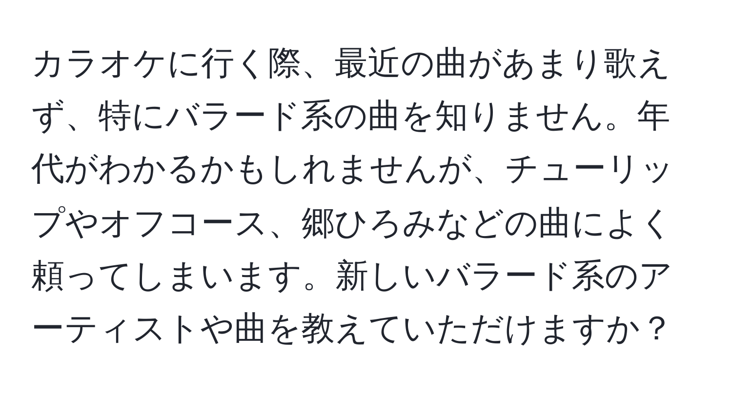 カラオケに行く際、最近の曲があまり歌えず、特にバラード系の曲を知りません。年代がわかるかもしれませんが、チューリップやオフコース、郷ひろみなどの曲によく頼ってしまいます。新しいバラード系のアーティストや曲を教えていただけますか？