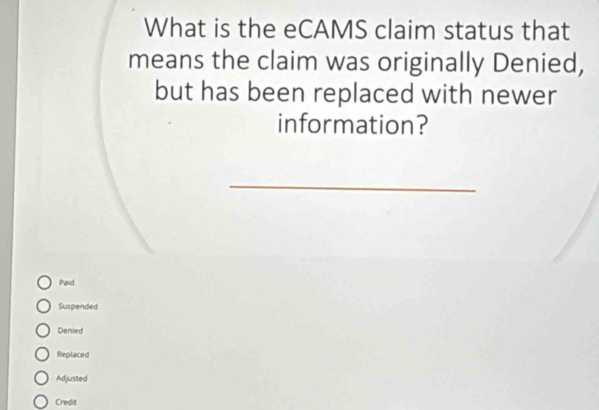 What is the eCAMS claim status that
means the claim was originally Denied,
but has been replaced with newer
information?
_
Paid
Suspended
Denied
Replaced
Adjusted
Credit