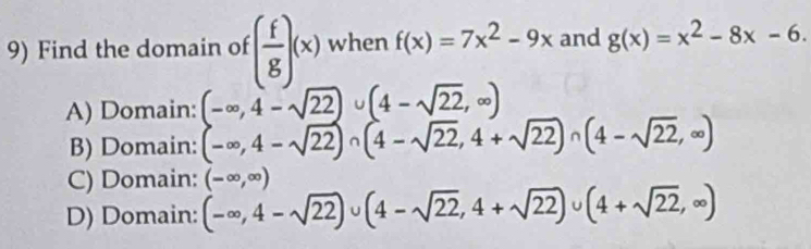 Find the domain of ( f/g )(x) when f(x)=7x^2-9x and g(x)=x^2-8x-6.
A) Domain: (-∈fty ,4-sqrt(22))∪ (4-sqrt(22),∈fty )
B) Domain: (-∈fty ,4-sqrt(22))∩ (4-sqrt(22),4+sqrt(22))∩ (4-sqrt(22),∈fty )
C) Domain: (-∈fty ,∈fty )
D) Domain: (-∈fty ,4-sqrt(22))∪ (4-sqrt(22),4+sqrt(22))∪ (4+sqrt(22),∈fty )