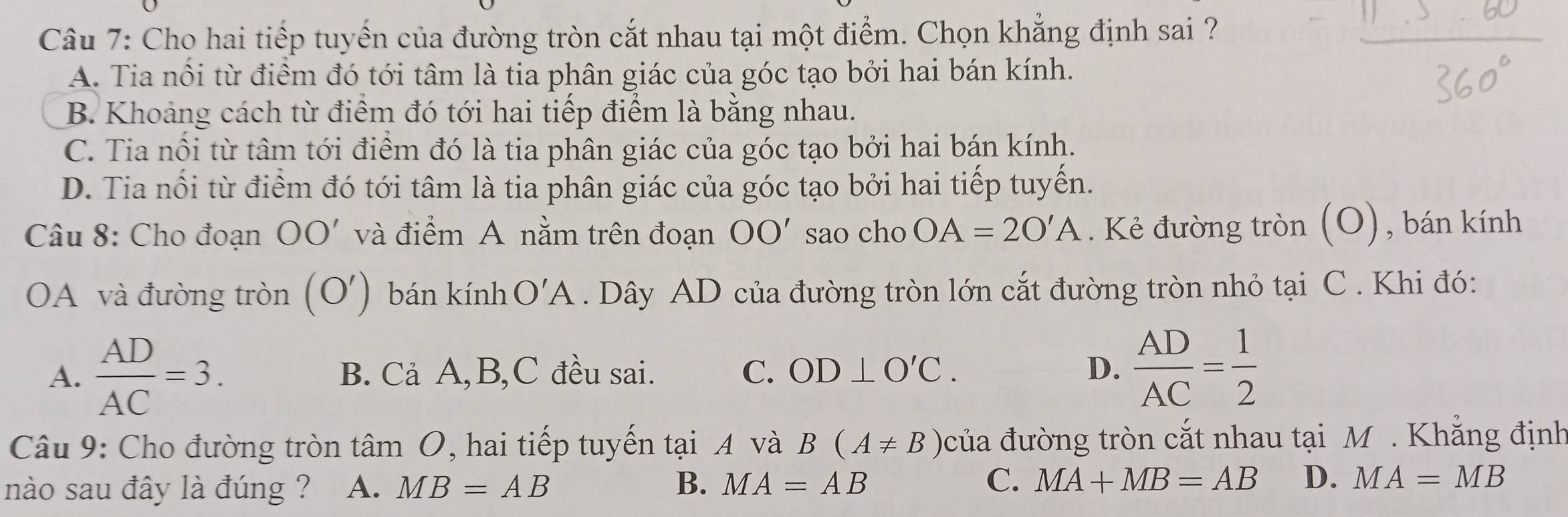 Cho hai tiếp tuyển của đường tròn cắt nhau tại một điểm. Chọn khẳng định sai ?
A. Tia nổi từ điểm đó tới tâm là tia phân giác của góc tạo bởi hai bán kính.
B. Khoảng cách từ điểm đó tới hai tiếp điểm là bằng nhau.
C. Tia nổi từ tâm tới điểm đó là tia phân giác của góc tạo bởi hai bán kính.
D. Tia nổi từ điểm đó tới tâm là tia phân giác của góc tạo bởi hai tiếp tuyến.
Câu 8: Cho đoạn OO' và điểm A nằm trên đoạn OO' sao cho OA=2O'A. Kẻ đường tròn (O), bán kính
OA và đường tròn (O') bán kính O'A. Dây AD của đường tròn lớn cắt đường tròn nhỏ tại C . Khi đó:
A.  AD/AC =3. B. Cả A, B, C đều sai. C. OD⊥ O'C. D.  AD/AC = 1/2 
Câu 9: Cho đường tròn tâm O, hai tiếp tuyến tại A và B(A!= B) của đường tròn cắt nhau tại M . Khẳng định
nào sau đây là đúng ? A. MB=AB B. MA=AB C. MA+MB=AB D. MA=MB