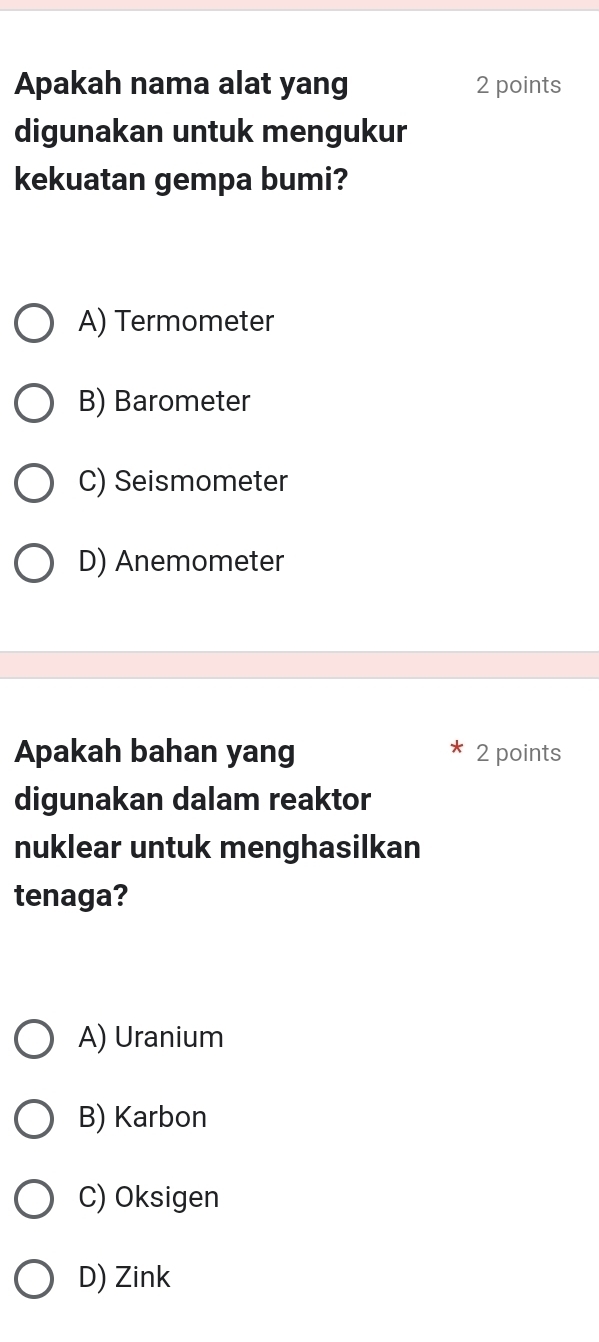 Apakah nama alat yang 2 points
digunakan untuk mengukur
kekuatan gempa bumi?
A) Termometer
B) Barometer
C) Seismometer
D) Anemometer
Apakah bahan yang 2 points
digunakan dalam reaktor
nuklear untuk menghasilkan
tenaga?
A) Uranium
B) Karbon
C) Oksigen
D) Zink