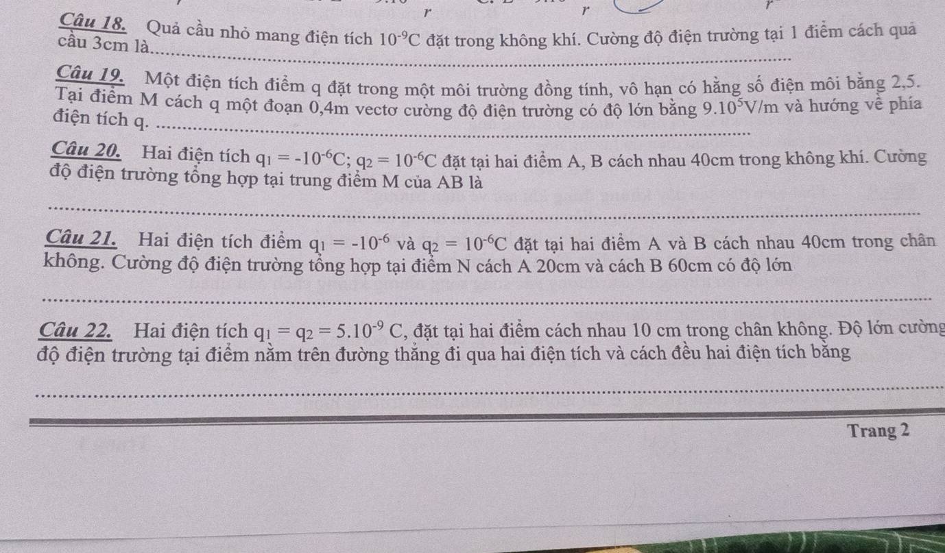 r
Câu 18. Quả cầu nhỏ mang điện tích 10^(-9)C đặt trong không khí. Cường độ điện trường tại 1 điểm cách quả 
_ 
cầu 3cm là. 
Câu 19. Một điện tích điểm q đặt trong một môi trường đồng tính, vô hạn có hằng số điện môi bằng 2, 5. 
_ 
Tại điểm M cách q một đoạn 0,4m vectơ cường độ điện trường có độ lớn bằng 9 .10^5V/m và hướng về phía 
điện tích q. 
Câu 20. Hai điện tích q_1=-10^(-6)C; q_2=10^(-6)C đặt tại hai điểm A, B cách nhau 40cm trong không khí. Cường 
độ điện trường tổng hợp tại trung điểm M của AB là 
_ 
_ 
Câu 21. Hai điện tích điểm q_1=-10^(-6) và q_2=10^(-6)C đặt tại hai điểm A và B cách nhau 40cm trong chân 
không. Cường độ điện trường tổng hợp tại điểm N cách A 20cm và cách B 60cm có độ lớn 
_ 
_ 
Câu 22. Hai điện tích q_1=q_2=5.10^(-9)C , đặt tại hai điểm cách nhau 10 cm trong chân không. Độ lớn cường 
độ điện trường tại điểm nằm trên đường thắng đi qua hai điện tích và cách đều hai điện tích bằng 
_ 
_ 
_ 
Trang 2