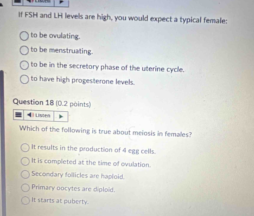 If FSH and LH levels are high, you would expect a typical female:
to be ovulating.
to be menstruating.
to be in the secretory phase of the uterine cycle.
to have high progesterone levels.
Question 18 (0.2 points)
Which of the following is true about meiosis in females?
It results in the production of 4 egg cells.
It is completed at the time of ovulation.
Secondary follicles are haploid.
Primary oocytes are diploid.
It starts at puberty.