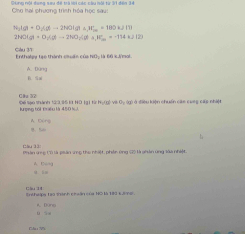 Dùng nội dung sau đề trá lời các câu hội từ 31 đến 34
Cho hai phương trình hóa học sau:
N_2(g)+O_2(g)to 2NO(g)_△ ,H_(201)°=180kJ(1)
2NO(g)+O_2(g)to 2NO_2(g)△ , H_(20)^+=-114kJ(2)
Câu 31:
Enthalpy tạo thành chuấn của NO_2 là 66 kJ/mol.
A. Đúng
B. Sai
Câu 32:
Đế tạo thành 123,95 lít NO (g) từ N_2(g) và O_2 (g) ở điều kiện chuấn căn cung cấp nhiệt
lượng tối thiếu là 450 kJ.
A. Dùng
B. Sai
Câu 33:
Phân ứng (1) là phán ứng thu nhiệt, phản ứng (2) là phán ứng tóa nhiệt.
A. Đùng
B. Sai
Câu 34
Enthalpy tạo thành chuấn của NO là 180 kJ/mol.
A. Dúng
B. Sai
Câu 35: