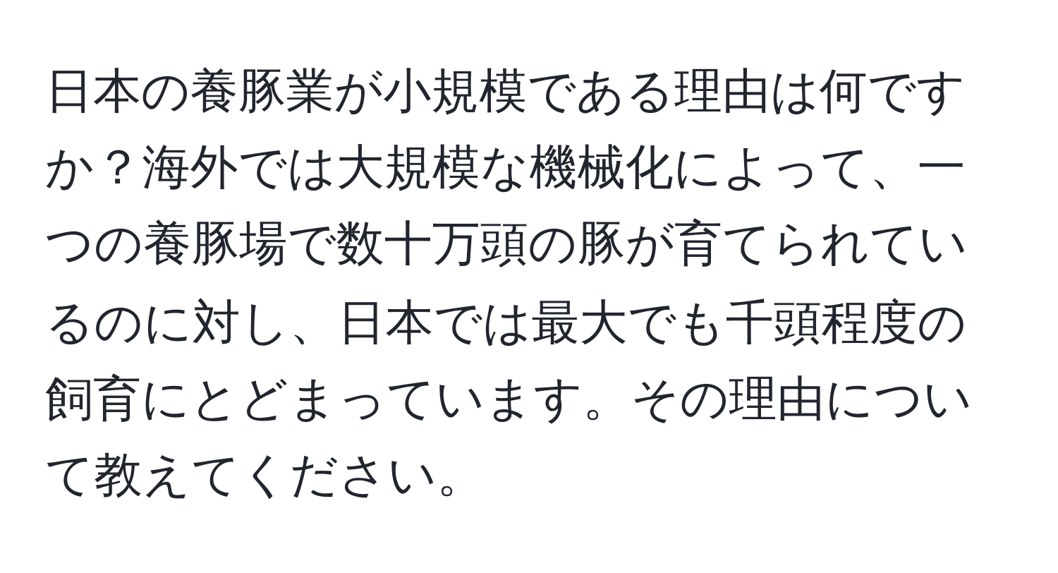 日本の養豚業が小規模である理由は何ですか？海外では大規模な機械化によって、一つの養豚場で数十万頭の豚が育てられているのに対し、日本では最大でも千頭程度の飼育にとどまっています。その理由について教えてください。