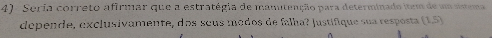 Seria correto afirmar que a estratégia de manutenção para determinado item de um sistema 
depende, exclusivamente, dos seus modos de falha? Justifique sua resposta (1,5)