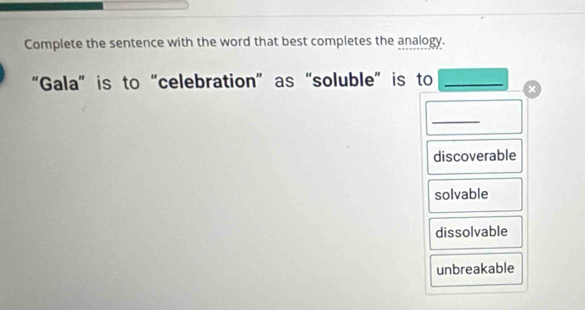 Complete the sentence with the word that best completes the analogy.
“Gala”is to “celebration” as “soluble” is to_
_
discoverable
solvable
dissolvable
unbreakable