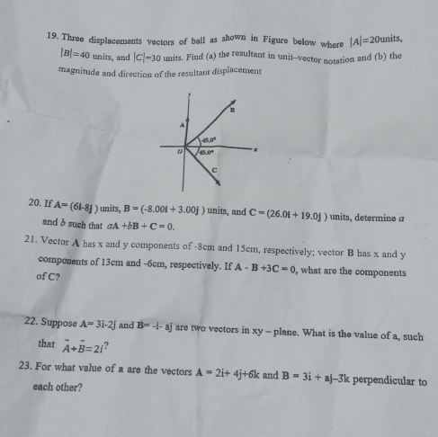 Three displacements vectors of ball as shown in Figure below where |A|=20units,
|B|=40 units, and |C|=30 units. Find (a) the resultant in unit-vector notation and (b) the
magnitude and direction of the resultant displacement
20. If A=(61-8J) units, B=(-8.001+3.00j) units, and C=(26.0i+19.0j) units, determine a
and b such that aA+bB+C=0.
21. Vector A has x and y components of -8cm and 15cm, respectively; vector B has x and y
components of 13cm and -6cm, respectively. If A-B+3C=0 , what are the components
of C?
22. Suppose A=3i-2j and B=-i-aj are two vectors in xy - plane. What is the value of a, such
that vector A+vector B=2i ?
23. For what value of a are the vectors A=2i+4j+6k and B=3i+aj-3k perpendicular to
each other?