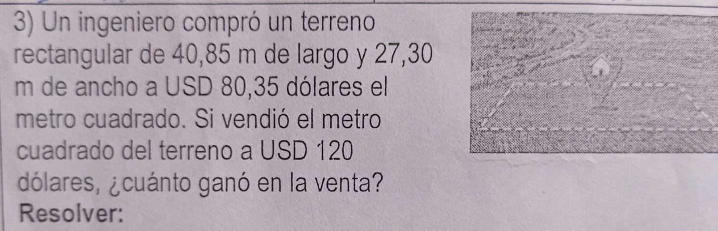 Un ingeniero compró un terreno 
rectangular de 40,85 m de largo y 27,30
m de ancho a USD 80,35 dólares el 
metro cuadrado. Si vendió el metro 
cuadrado del terreno a USD 120
dólares, ¿cuánto ganó en la venta? 
Resolver: