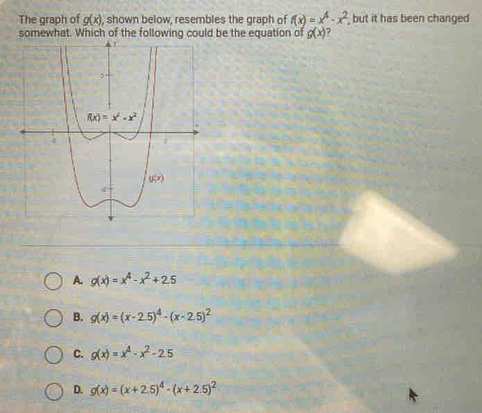 The graph of g(x) , shown below, resembles the graph of f(x)=x^4-x^2 but it has been changed 
hat. of the following c be the equation of g(x) ?
A. g(x)=x^4-x^2+2.5
B. g(x)=(x-2.5)^4-(x-2.5)^2
C. g(x)=x^4-x^2-2.5
D. g(x)=(x+2.5)^4-(x+2.5)^2