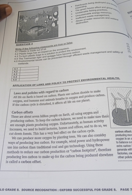 Rainforests being destroyed and cee 
expanding.
The green house effect and global wam
Unstainable fishing practises
Unsustainable energy resources QUF

Inefficient waste management.
Abuse of water resources and wellan
destruction
QUESTION 4
4.1 Plastic is made out of oil. Write if the following statements are true or false
(1)
4.2 Plastic bags has an impact on the ecosystem.
4 3 To bum plastic bags is a solution to protect the environment.
4.4 The Tasmanian tiger and guagga have become extinct.
(1)
4.5 Environmental issues can be prevented through efficient waste management and safety of
wellands.
APPLICATION OF LAWS AND POLICY TO PROTECT ENVIRONMENTAL HEALTH.
Laws and policies with regard to carbon
All life on Earth is based on carbon. Plants use carbon dioxide to make
oxygen, and humans and animals breathe in oxygen and produce carbon.
If the carbon cycle is disturbed, it affects all life on our planet.
Carbon offsets
There are about seven billion people on Earth, all using oxygen and
producing carbon. To keep the carbon balance, we need to make sure there
are enough plants producing oxygen. Unfortunately, as human activity
increases, we need to build factories, homes and offices, and to do so, we
cut down forests. This has a very bad effect on the carbon cycle. carbon offset:
We can produce more oxygen by planting trees. We can also consider producing mor
ways of producing less carbon. For example, wind power and hydropower oxygen in an to balance ou
use less carbon than traditional coal and gas technology. Using these extra carbon
methods to reduce our carbon production or "carbon footprint", therefore generate with
producing less carbon to make up for the carbon being produced elsewhere factories, ca other polluta
is called a carbon offset.
_
LO GRADE 8. SOURCE RECOGNITION : OXFORD SUCCESSFUL FOR GRADE 8. PAGE 7